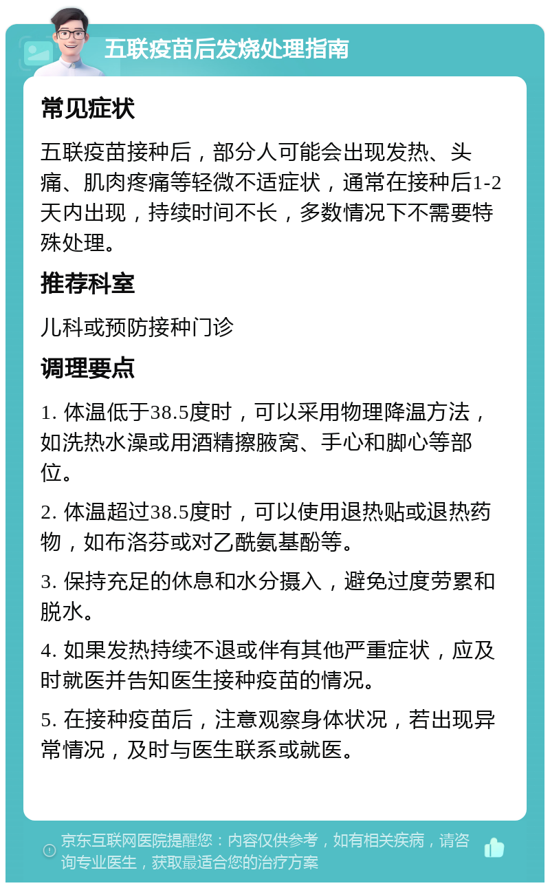 五联疫苗后发烧处理指南 常见症状 五联疫苗接种后，部分人可能会出现发热、头痛、肌肉疼痛等轻微不适症状，通常在接种后1-2天内出现，持续时间不长，多数情况下不需要特殊处理。 推荐科室 儿科或预防接种门诊 调理要点 1. 体温低于38.5度时，可以采用物理降温方法，如洗热水澡或用酒精擦腋窝、手心和脚心等部位。 2. 体温超过38.5度时，可以使用退热贴或退热药物，如布洛芬或对乙酰氨基酚等。 3. 保持充足的休息和水分摄入，避免过度劳累和脱水。 4. 如果发热持续不退或伴有其他严重症状，应及时就医并告知医生接种疫苗的情况。 5. 在接种疫苗后，注意观察身体状况，若出现异常情况，及时与医生联系或就医。