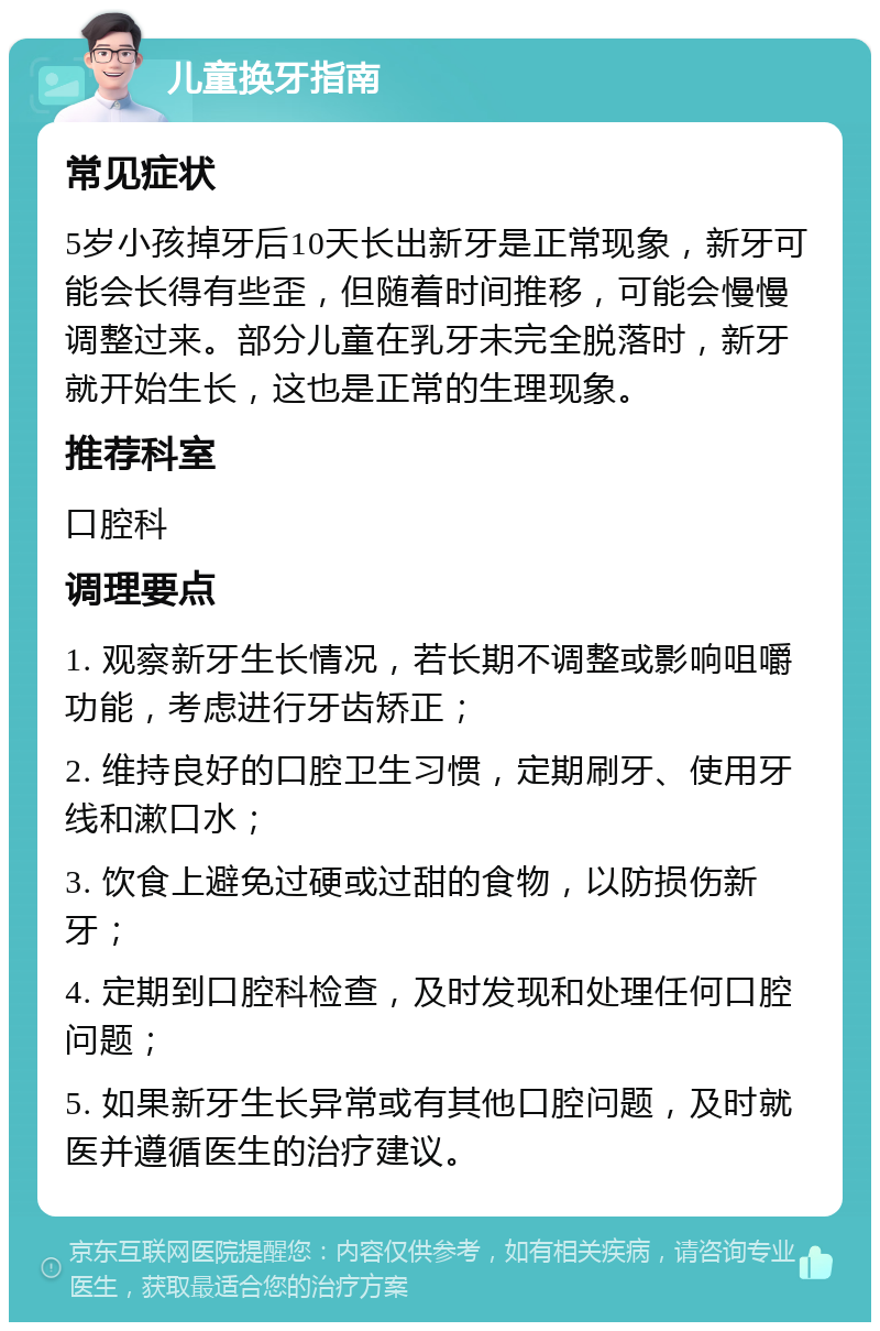 儿童换牙指南 常见症状 5岁小孩掉牙后10天长出新牙是正常现象，新牙可能会长得有些歪，但随着时间推移，可能会慢慢调整过来。部分儿童在乳牙未完全脱落时，新牙就开始生长，这也是正常的生理现象。 推荐科室 口腔科 调理要点 1. 观察新牙生长情况，若长期不调整或影响咀嚼功能，考虑进行牙齿矫正； 2. 维持良好的口腔卫生习惯，定期刷牙、使用牙线和漱口水； 3. 饮食上避免过硬或过甜的食物，以防损伤新牙； 4. 定期到口腔科检查，及时发现和处理任何口腔问题； 5. 如果新牙生长异常或有其他口腔问题，及时就医并遵循医生的治疗建议。