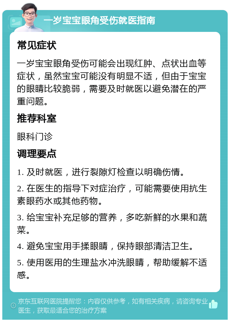 一岁宝宝眼角受伤就医指南 常见症状 一岁宝宝眼角受伤可能会出现红肿、点状出血等症状，虽然宝宝可能没有明显不适，但由于宝宝的眼睛比较脆弱，需要及时就医以避免潜在的严重问题。 推荐科室 眼科门诊 调理要点 1. 及时就医，进行裂隙灯检查以明确伤情。 2. 在医生的指导下对症治疗，可能需要使用抗生素眼药水或其他药物。 3. 给宝宝补充足够的营养，多吃新鲜的水果和蔬菜。 4. 避免宝宝用手揉眼睛，保持眼部清洁卫生。 5. 使用医用的生理盐水冲洗眼睛，帮助缓解不适感。