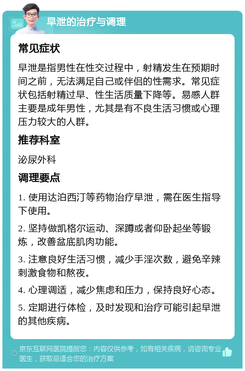 早泄的治疗与调理 常见症状 早泄是指男性在性交过程中，射精发生在预期时间之前，无法满足自己或伴侣的性需求。常见症状包括射精过早、性生活质量下降等。易感人群主要是成年男性，尤其是有不良生活习惯或心理压力较大的人群。 推荐科室 泌尿外科 调理要点 1. 使用达泊西汀等药物治疗早泄，需在医生指导下使用。 2. 坚持做凯格尔运动、深蹲或者仰卧起坐等锻炼，改善盆底肌肉功能。 3. 注意良好生活习惯，减少手淫次数，避免辛辣刺激食物和熬夜。 4. 心理调适，减少焦虑和压力，保持良好心态。 5. 定期进行体检，及时发现和治疗可能引起早泄的其他疾病。