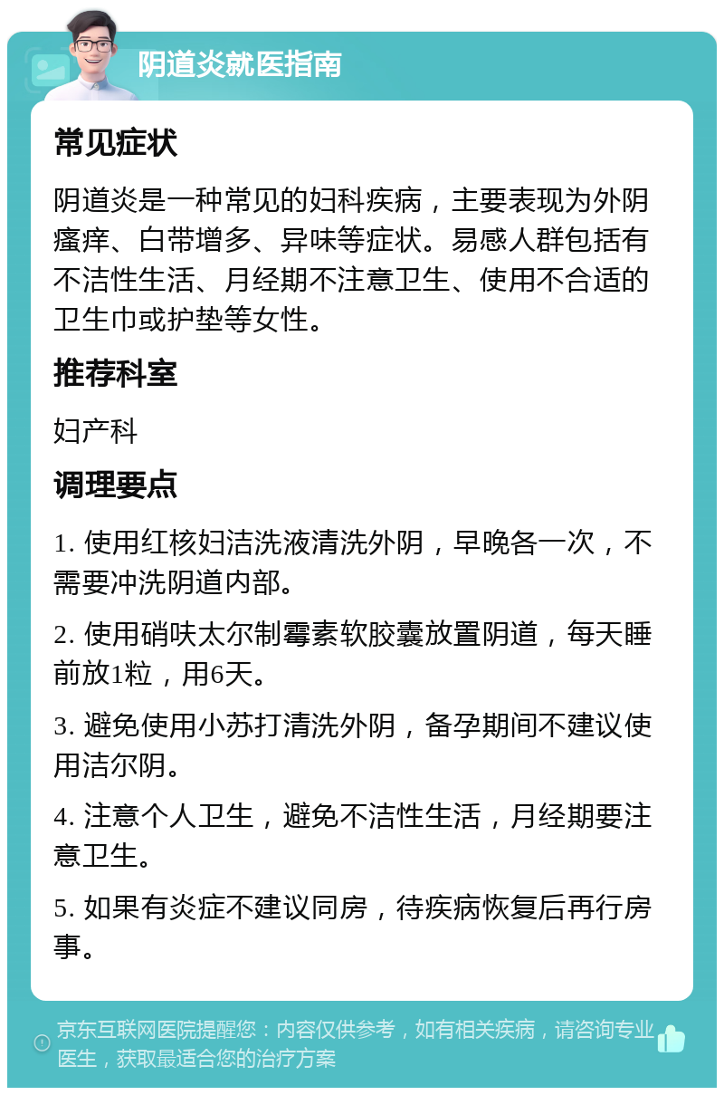 阴道炎就医指南 常见症状 阴道炎是一种常见的妇科疾病，主要表现为外阴瘙痒、白带增多、异味等症状。易感人群包括有不洁性生活、月经期不注意卫生、使用不合适的卫生巾或护垫等女性。 推荐科室 妇产科 调理要点 1. 使用红核妇洁洗液清洗外阴，早晚各一次，不需要冲洗阴道内部。 2. 使用硝呋太尔制霉素软胶囊放置阴道，每天睡前放1粒，用6天。 3. 避免使用小苏打清洗外阴，备孕期间不建议使用洁尔阴。 4. 注意个人卫生，避免不洁性生活，月经期要注意卫生。 5. 如果有炎症不建议同房，待疾病恢复后再行房事。