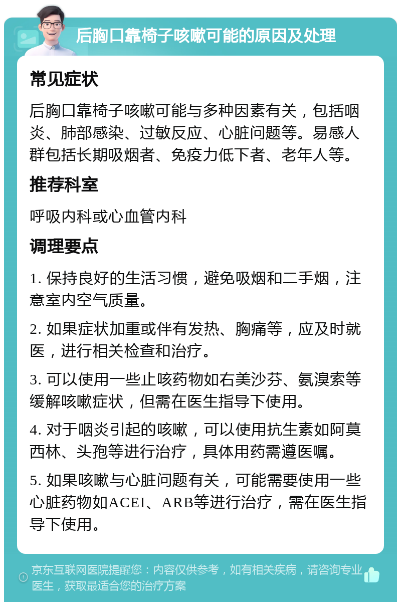 后胸口靠椅子咳嗽可能的原因及处理 常见症状 后胸口靠椅子咳嗽可能与多种因素有关，包括咽炎、肺部感染、过敏反应、心脏问题等。易感人群包括长期吸烟者、免疫力低下者、老年人等。 推荐科室 呼吸内科或心血管内科 调理要点 1. 保持良好的生活习惯，避免吸烟和二手烟，注意室内空气质量。 2. 如果症状加重或伴有发热、胸痛等，应及时就医，进行相关检查和治疗。 3. 可以使用一些止咳药物如右美沙芬、氨溴索等缓解咳嗽症状，但需在医生指导下使用。 4. 对于咽炎引起的咳嗽，可以使用抗生素如阿莫西林、头孢等进行治疗，具体用药需遵医嘱。 5. 如果咳嗽与心脏问题有关，可能需要使用一些心脏药物如ACEI、ARB等进行治疗，需在医生指导下使用。