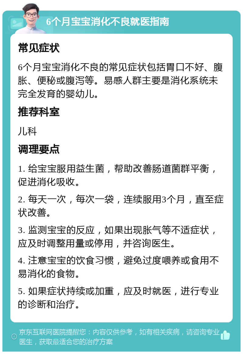 6个月宝宝消化不良就医指南 常见症状 6个月宝宝消化不良的常见症状包括胃口不好、腹胀、便秘或腹泻等。易感人群主要是消化系统未完全发育的婴幼儿。 推荐科室 儿科 调理要点 1. 给宝宝服用益生菌，帮助改善肠道菌群平衡，促进消化吸收。 2. 每天一次，每次一袋，连续服用3个月，直至症状改善。 3. 监测宝宝的反应，如果出现胀气等不适症状，应及时调整用量或停用，并咨询医生。 4. 注意宝宝的饮食习惯，避免过度喂养或食用不易消化的食物。 5. 如果症状持续或加重，应及时就医，进行专业的诊断和治疗。