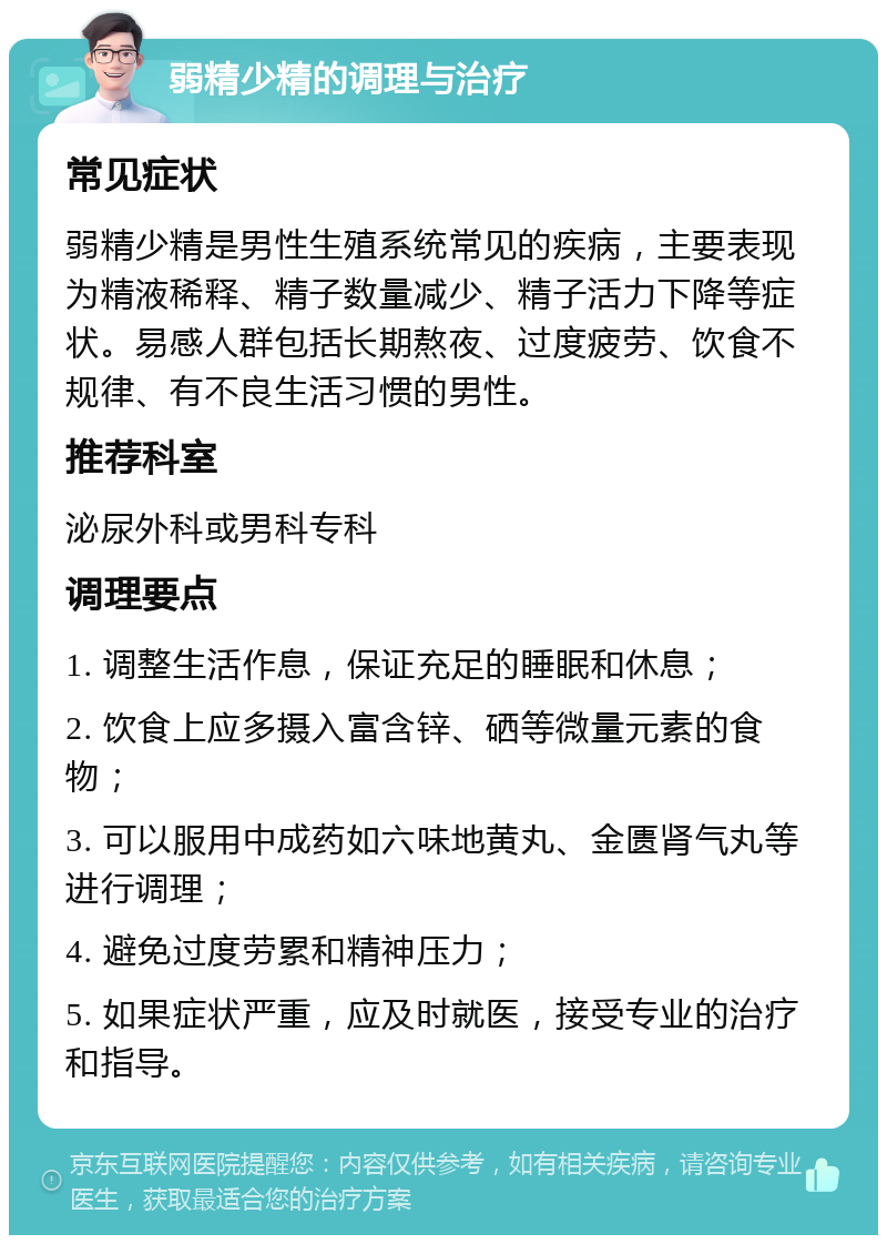 弱精少精的调理与治疗 常见症状 弱精少精是男性生殖系统常见的疾病，主要表现为精液稀释、精子数量减少、精子活力下降等症状。易感人群包括长期熬夜、过度疲劳、饮食不规律、有不良生活习惯的男性。 推荐科室 泌尿外科或男科专科 调理要点 1. 调整生活作息，保证充足的睡眠和休息； 2. 饮食上应多摄入富含锌、硒等微量元素的食物； 3. 可以服用中成药如六味地黄丸、金匮肾气丸等进行调理； 4. 避免过度劳累和精神压力； 5. 如果症状严重，应及时就医，接受专业的治疗和指导。