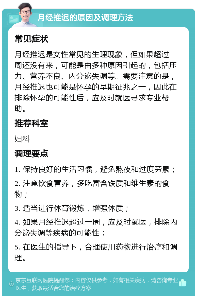 月经推迟的原因及调理方法 常见症状 月经推迟是女性常见的生理现象，但如果超过一周还没有来，可能是由多种原因引起的，包括压力、营养不良、内分泌失调等。需要注意的是，月经推迟也可能是怀孕的早期征兆之一，因此在排除怀孕的可能性后，应及时就医寻求专业帮助。 推荐科室 妇科 调理要点 1. 保持良好的生活习惯，避免熬夜和过度劳累； 2. 注意饮食营养，多吃富含铁质和维生素的食物； 3. 适当进行体育锻炼，增强体质； 4. 如果月经推迟超过一周，应及时就医，排除内分泌失调等疾病的可能性； 5. 在医生的指导下，合理使用药物进行治疗和调理。