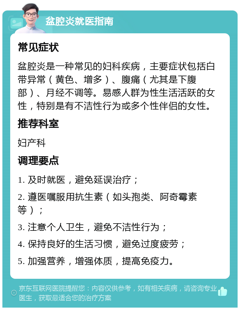 盆腔炎就医指南 常见症状 盆腔炎是一种常见的妇科疾病，主要症状包括白带异常（黄色、增多）、腹痛（尤其是下腹部）、月经不调等。易感人群为性生活活跃的女性，特别是有不洁性行为或多个性伴侣的女性。 推荐科室 妇产科 调理要点 1. 及时就医，避免延误治疗； 2. 遵医嘱服用抗生素（如头孢类、阿奇霉素等）； 3. 注意个人卫生，避免不洁性行为； 4. 保持良好的生活习惯，避免过度疲劳； 5. 加强营养，增强体质，提高免疫力。