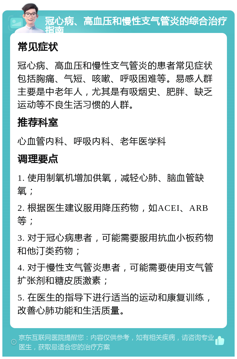 冠心病、高血压和慢性支气管炎的综合治疗指南 常见症状 冠心病、高血压和慢性支气管炎的患者常见症状包括胸痛、气短、咳嗽、呼吸困难等。易感人群主要是中老年人，尤其是有吸烟史、肥胖、缺乏运动等不良生活习惯的人群。 推荐科室 心血管内科、呼吸内科、老年医学科 调理要点 1. 使用制氧机增加供氧，减轻心肺、脑血管缺氧； 2. 根据医生建议服用降压药物，如ACEI、ARB等； 3. 对于冠心病患者，可能需要服用抗血小板药物和他汀类药物； 4. 对于慢性支气管炎患者，可能需要使用支气管扩张剂和糖皮质激素； 5. 在医生的指导下进行适当的运动和康复训练，改善心肺功能和生活质量。