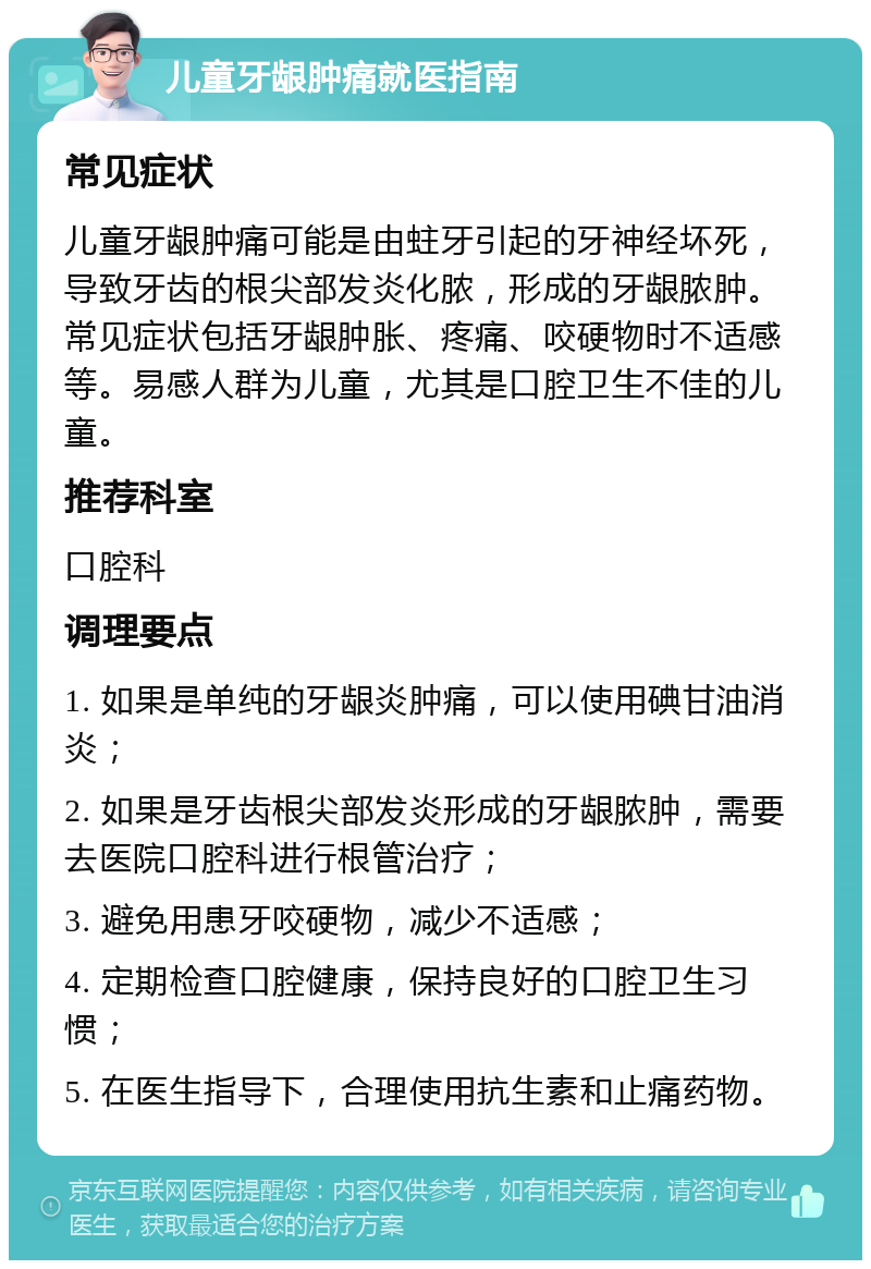 儿童牙龈肿痛就医指南 常见症状 儿童牙龈肿痛可能是由蛀牙引起的牙神经坏死，导致牙齿的根尖部发炎化脓，形成的牙龈脓肿。常见症状包括牙龈肿胀、疼痛、咬硬物时不适感等。易感人群为儿童，尤其是口腔卫生不佳的儿童。 推荐科室 口腔科 调理要点 1. 如果是单纯的牙龈炎肿痛，可以使用碘甘油消炎； 2. 如果是牙齿根尖部发炎形成的牙龈脓肿，需要去医院口腔科进行根管治疗； 3. 避免用患牙咬硬物，减少不适感； 4. 定期检查口腔健康，保持良好的口腔卫生习惯； 5. 在医生指导下，合理使用抗生素和止痛药物。