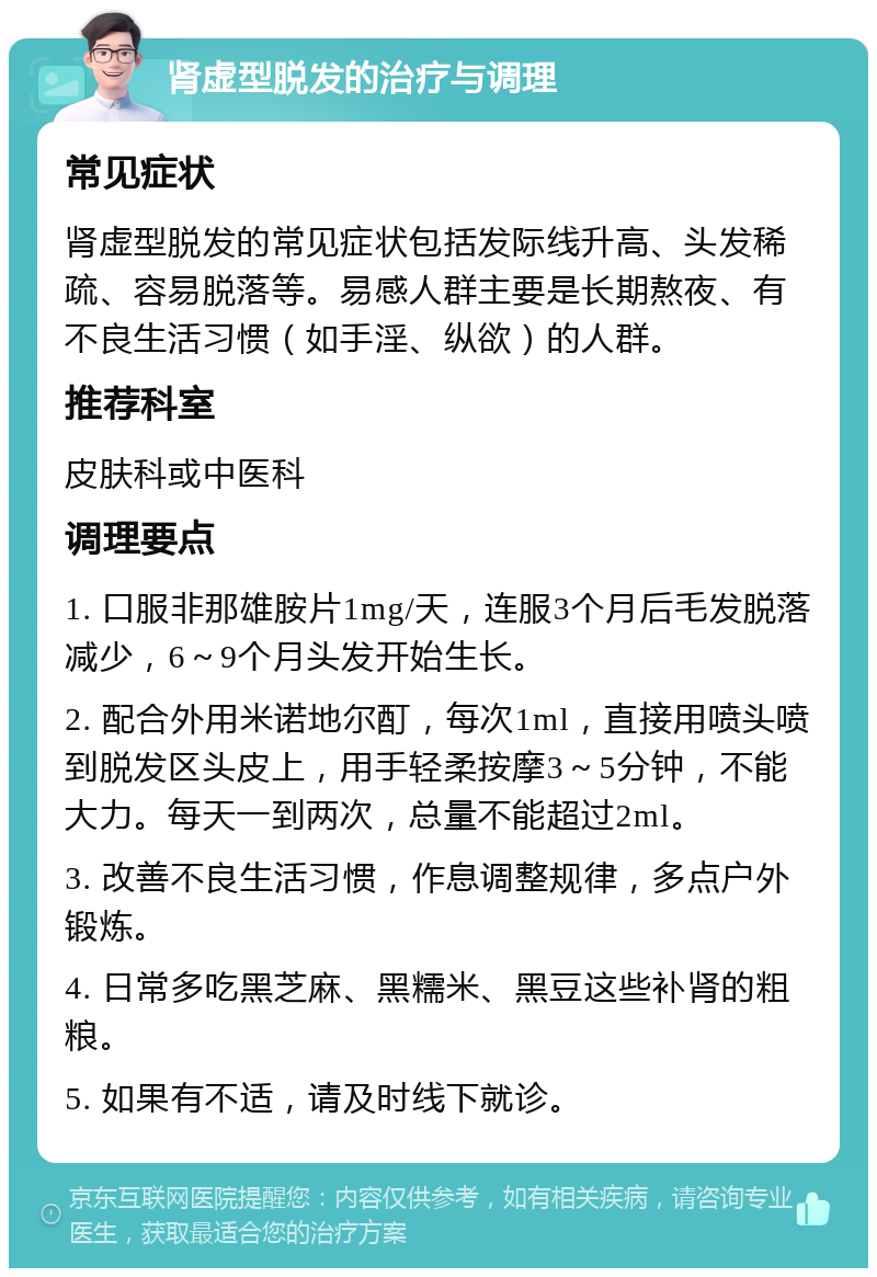 肾虚型脱发的治疗与调理 常见症状 肾虚型脱发的常见症状包括发际线升高、头发稀疏、容易脱落等。易感人群主要是长期熬夜、有不良生活习惯（如手淫、纵欲）的人群。 推荐科室 皮肤科或中医科 调理要点 1. 口服非那雄胺片1mg/天，连服3个月后毛发脱落减少，6～9个月头发开始生长。 2. 配合外用米诺地尔酊，每次1ml，直接用喷头喷到脱发区头皮上，用手轻柔按摩3～5分钟，不能大力。每天一到两次，总量不能超过2ml。 3. 改善不良生活习惯，作息调整规律，多点户外锻炼。 4. 日常多吃黑芝麻、黑糯米、黑豆这些补肾的粗粮。 5. 如果有不适，请及时线下就诊。