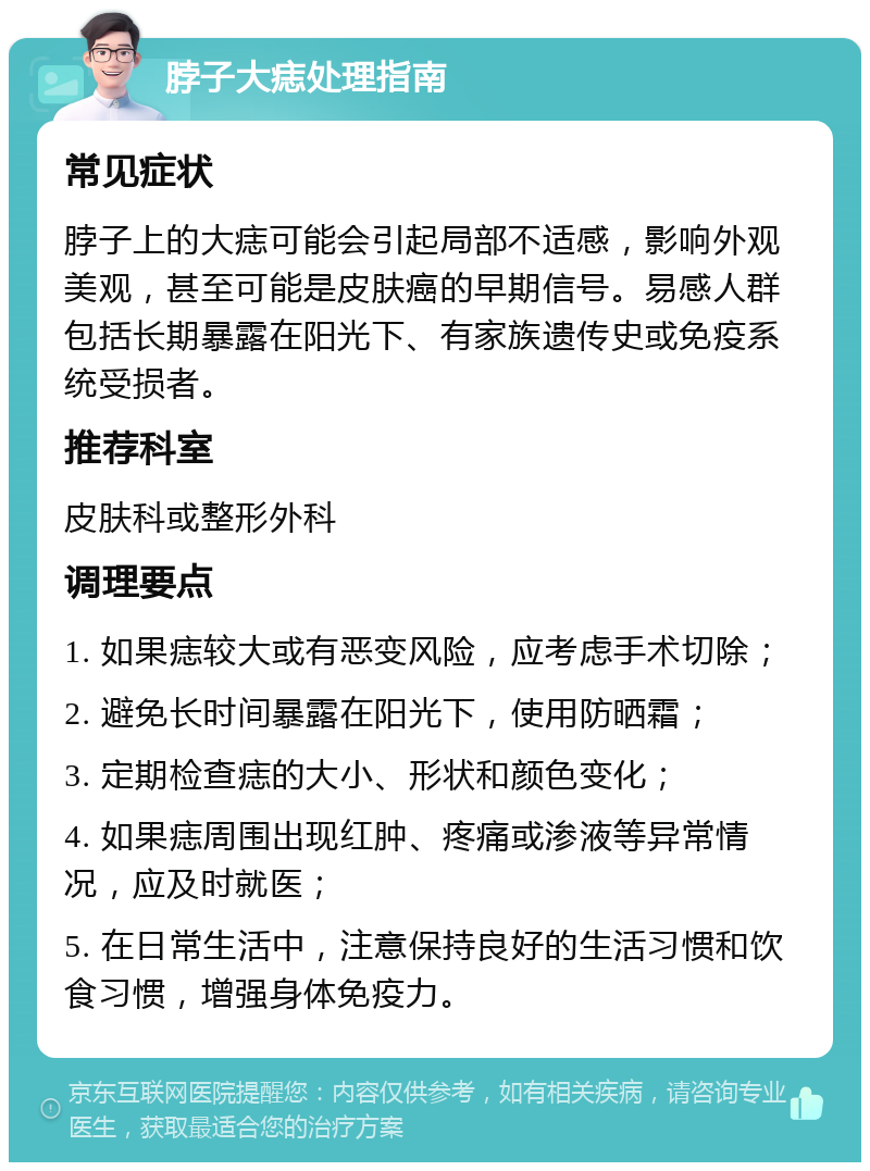 脖子大痣处理指南 常见症状 脖子上的大痣可能会引起局部不适感，影响外观美观，甚至可能是皮肤癌的早期信号。易感人群包括长期暴露在阳光下、有家族遗传史或免疫系统受损者。 推荐科室 皮肤科或整形外科 调理要点 1. 如果痣较大或有恶变风险，应考虑手术切除； 2. 避免长时间暴露在阳光下，使用防晒霜； 3. 定期检查痣的大小、形状和颜色变化； 4. 如果痣周围出现红肿、疼痛或渗液等异常情况，应及时就医； 5. 在日常生活中，注意保持良好的生活习惯和饮食习惯，增强身体免疫力。