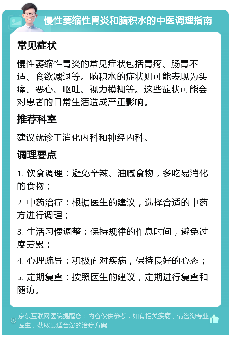 慢性萎缩性胃炎和脑积水的中医调理指南 常见症状 慢性萎缩性胃炎的常见症状包括胃疼、肠胃不适、食欲减退等。脑积水的症状则可能表现为头痛、恶心、呕吐、视力模糊等。这些症状可能会对患者的日常生活造成严重影响。 推荐科室 建议就诊于消化内科和神经内科。 调理要点 1. 饮食调理：避免辛辣、油腻食物，多吃易消化的食物； 2. 中药治疗：根据医生的建议，选择合适的中药方进行调理； 3. 生活习惯调整：保持规律的作息时间，避免过度劳累； 4. 心理疏导：积极面对疾病，保持良好的心态； 5. 定期复查：按照医生的建议，定期进行复查和随访。