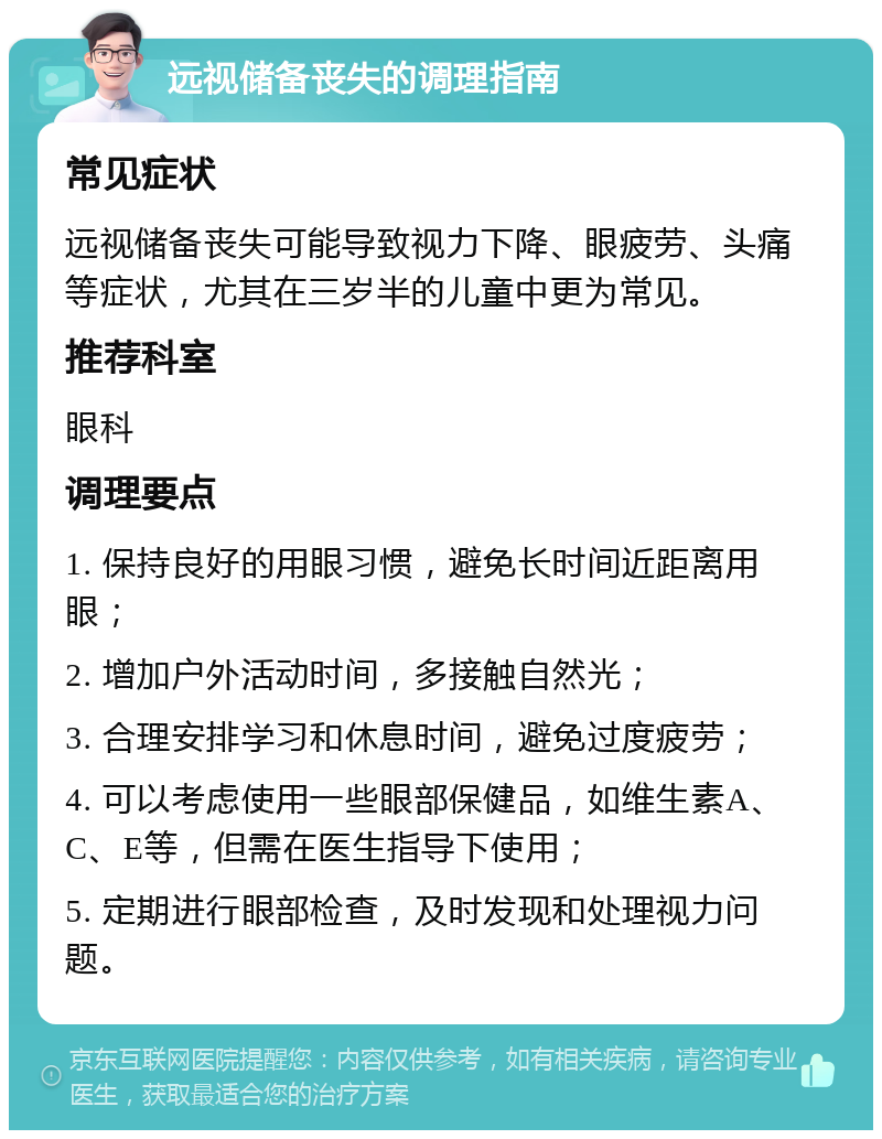 远视储备丧失的调理指南 常见症状 远视储备丧失可能导致视力下降、眼疲劳、头痛等症状，尤其在三岁半的儿童中更为常见。 推荐科室 眼科 调理要点 1. 保持良好的用眼习惯，避免长时间近距离用眼； 2. 增加户外活动时间，多接触自然光； 3. 合理安排学习和休息时间，避免过度疲劳； 4. 可以考虑使用一些眼部保健品，如维生素A、C、E等，但需在医生指导下使用； 5. 定期进行眼部检查，及时发现和处理视力问题。