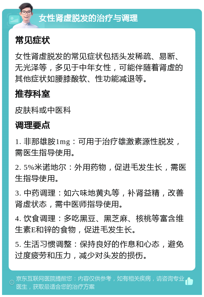 女性肾虚脱发的治疗与调理 常见症状 女性肾虚脱发的常见症状包括头发稀疏、易断、无光泽等，多见于中年女性，可能伴随着肾虚的其他症状如腰膝酸软、性功能减退等。 推荐科室 皮肤科或中医科 调理要点 1. 非那雄胺1mg：可用于治疗雄激素源性脱发，需医生指导使用。 2. 5%米诺地尔：外用药物，促进毛发生长，需医生指导使用。 3. 中药调理：如六味地黄丸等，补肾益精，改善肾虚状态，需中医师指导使用。 4. 饮食调理：多吃黑豆、黑芝麻、核桃等富含维生素E和锌的食物，促进毛发生长。 5. 生活习惯调整：保持良好的作息和心态，避免过度疲劳和压力，减少对头发的损伤。