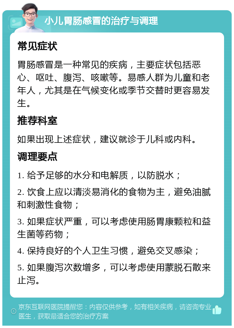 小儿胃肠感冒的治疗与调理 常见症状 胃肠感冒是一种常见的疾病，主要症状包括恶心、呕吐、腹泻、咳嗽等。易感人群为儿童和老年人，尤其是在气候变化或季节交替时更容易发生。 推荐科室 如果出现上述症状，建议就诊于儿科或内科。 调理要点 1. 给予足够的水分和电解质，以防脱水； 2. 饮食上应以清淡易消化的食物为主，避免油腻和刺激性食物； 3. 如果症状严重，可以考虑使用肠胃康颗粒和益生菌等药物； 4. 保持良好的个人卫生习惯，避免交叉感染； 5. 如果腹泻次数增多，可以考虑使用蒙脱石散来止泻。