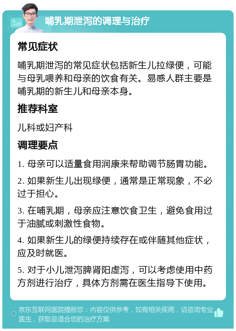 哺乳期泄泻的调理与治疗 常见症状 哺乳期泄泻的常见症状包括新生儿拉绿便，可能与母乳喂养和母亲的饮食有关。易感人群主要是哺乳期的新生儿和母亲本身。 推荐科室 儿科或妇产科 调理要点 1. 母亲可以适量食用润康来帮助调节肠胃功能。 2. 如果新生儿出现绿便，通常是正常现象，不必过于担心。 3. 在哺乳期，母亲应注意饮食卫生，避免食用过于油腻或刺激性食物。 4. 如果新生儿的绿便持续存在或伴随其他症状，应及时就医。 5. 对于小儿泄泻脾肾阳虚泻，可以考虑使用中药方剂进行治疗，具体方剂需在医生指导下使用。