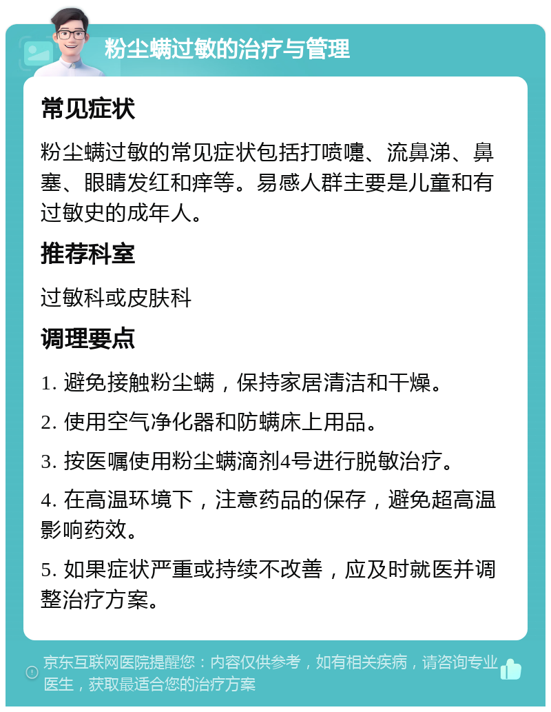 粉尘螨过敏的治疗与管理 常见症状 粉尘螨过敏的常见症状包括打喷嚏、流鼻涕、鼻塞、眼睛发红和痒等。易感人群主要是儿童和有过敏史的成年人。 推荐科室 过敏科或皮肤科 调理要点 1. 避免接触粉尘螨，保持家居清洁和干燥。 2. 使用空气净化器和防螨床上用品。 3. 按医嘱使用粉尘螨滴剂4号进行脱敏治疗。 4. 在高温环境下，注意药品的保存，避免超高温影响药效。 5. 如果症状严重或持续不改善，应及时就医并调整治疗方案。