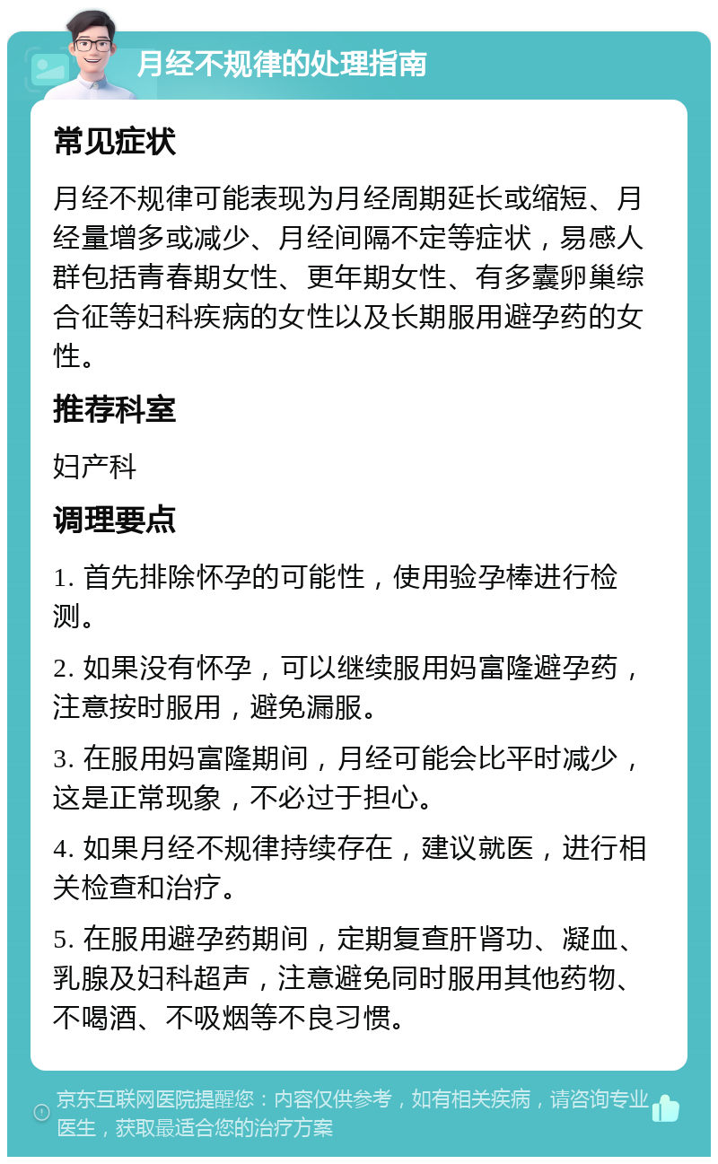 月经不规律的处理指南 常见症状 月经不规律可能表现为月经周期延长或缩短、月经量增多或减少、月经间隔不定等症状，易感人群包括青春期女性、更年期女性、有多囊卵巢综合征等妇科疾病的女性以及长期服用避孕药的女性。 推荐科室 妇产科 调理要点 1. 首先排除怀孕的可能性，使用验孕棒进行检测。 2. 如果没有怀孕，可以继续服用妈富隆避孕药，注意按时服用，避免漏服。 3. 在服用妈富隆期间，月经可能会比平时减少，这是正常现象，不必过于担心。 4. 如果月经不规律持续存在，建议就医，进行相关检查和治疗。 5. 在服用避孕药期间，定期复查肝肾功、凝血、乳腺及妇科超声，注意避免同时服用其他药物、不喝酒、不吸烟等不良习惯。