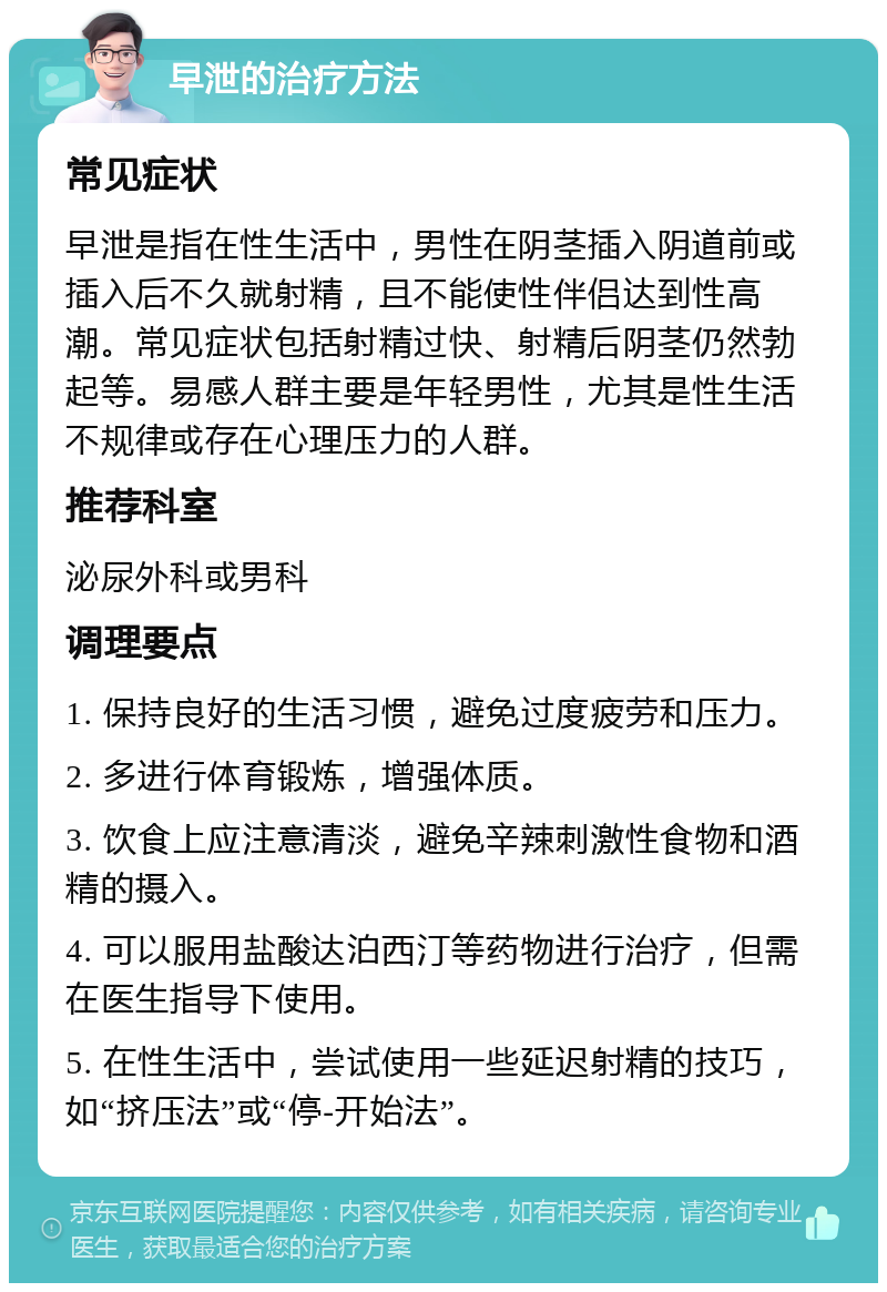 早泄的治疗方法 常见症状 早泄是指在性生活中，男性在阴茎插入阴道前或插入后不久就射精，且不能使性伴侣达到性高潮。常见症状包括射精过快、射精后阴茎仍然勃起等。易感人群主要是年轻男性，尤其是性生活不规律或存在心理压力的人群。 推荐科室 泌尿外科或男科 调理要点 1. 保持良好的生活习惯，避免过度疲劳和压力。 2. 多进行体育锻炼，增强体质。 3. 饮食上应注意清淡，避免辛辣刺激性食物和酒精的摄入。 4. 可以服用盐酸达泊西汀等药物进行治疗，但需在医生指导下使用。 5. 在性生活中，尝试使用一些延迟射精的技巧，如“挤压法”或“停-开始法”。