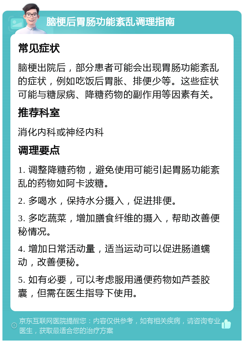 脑梗后胃肠功能紊乱调理指南 常见症状 脑梗出院后，部分患者可能会出现胃肠功能紊乱的症状，例如吃饭后胃胀、排便少等。这些症状可能与糖尿病、降糖药物的副作用等因素有关。 推荐科室 消化内科或神经内科 调理要点 1. 调整降糖药物，避免使用可能引起胃肠功能紊乱的药物如阿卡波糖。 2. 多喝水，保持水分摄入，促进排便。 3. 多吃蔬菜，增加膳食纤维的摄入，帮助改善便秘情况。 4. 增加日常活动量，适当运动可以促进肠道蠕动，改善便秘。 5. 如有必要，可以考虑服用通便药物如芦荟胶囊，但需在医生指导下使用。