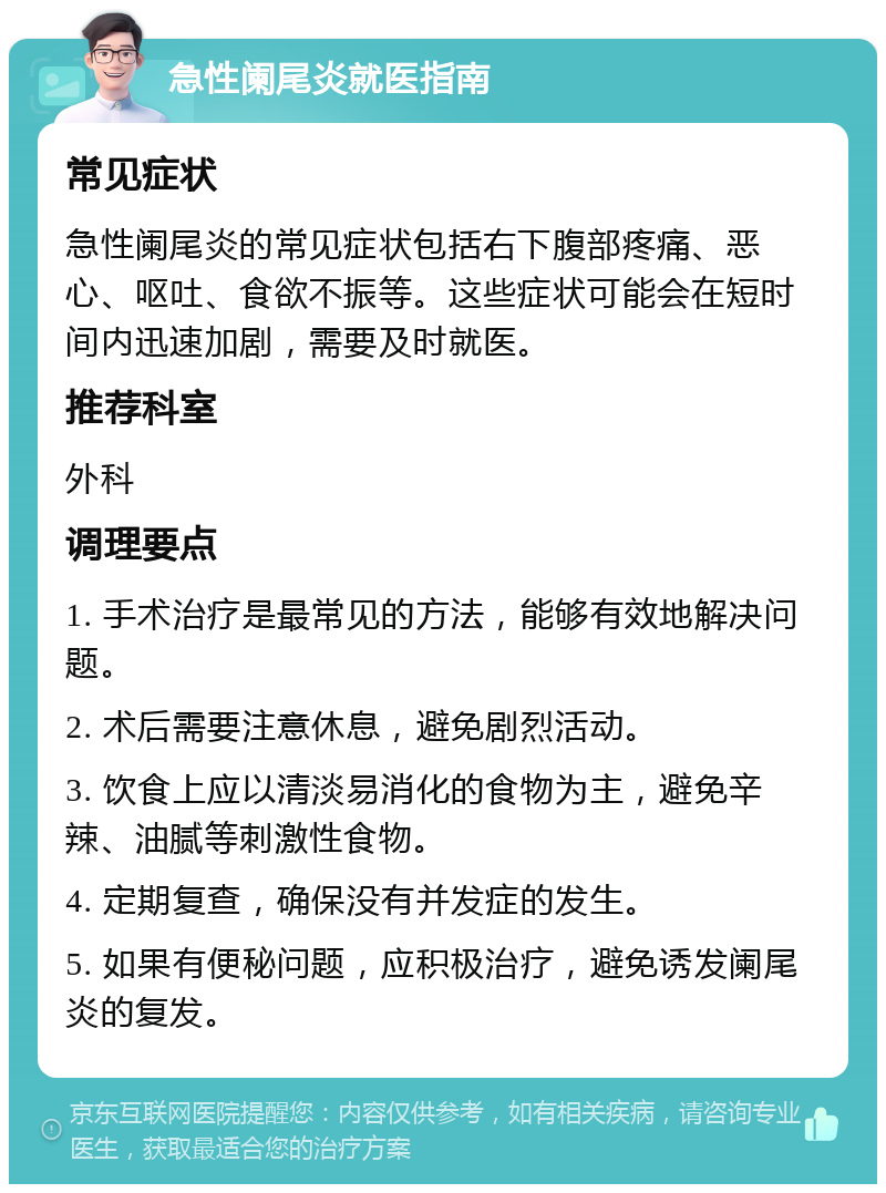 急性阑尾炎就医指南 常见症状 急性阑尾炎的常见症状包括右下腹部疼痛、恶心、呕吐、食欲不振等。这些症状可能会在短时间内迅速加剧，需要及时就医。 推荐科室 外科 调理要点 1. 手术治疗是最常见的方法，能够有效地解决问题。 2. 术后需要注意休息，避免剧烈活动。 3. 饮食上应以清淡易消化的食物为主，避免辛辣、油腻等刺激性食物。 4. 定期复查，确保没有并发症的发生。 5. 如果有便秘问题，应积极治疗，避免诱发阑尾炎的复发。