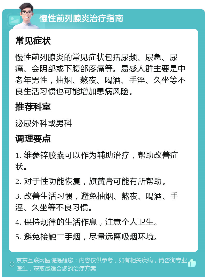 慢性前列腺炎治疗指南 常见症状 慢性前列腺炎的常见症状包括尿频、尿急、尿痛、会阴部或下腹部疼痛等。易感人群主要是中老年男性，抽烟、熬夜、喝酒、手淫、久坐等不良生活习惯也可能增加患病风险。 推荐科室 泌尿外科或男科 调理要点 1. 维参锌胶囊可以作为辅助治疗，帮助改善症状。 2. 对于性功能恢复，旗黄膏可能有所帮助。 3. 改善生活习惯，避免抽烟、熬夜、喝酒、手淫、久坐等不良习惯。 4. 保持规律的生活作息，注意个人卫生。 5. 避免接触二手烟，尽量远离吸烟环境。