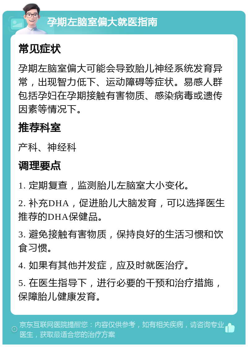 孕期左脑室偏大就医指南 常见症状 孕期左脑室偏大可能会导致胎儿神经系统发育异常，出现智力低下、运动障碍等症状。易感人群包括孕妇在孕期接触有害物质、感染病毒或遗传因素等情况下。 推荐科室 产科、神经科 调理要点 1. 定期复查，监测胎儿左脑室大小变化。 2. 补充DHA，促进胎儿大脑发育，可以选择医生推荐的DHA保健品。 3. 避免接触有害物质，保持良好的生活习惯和饮食习惯。 4. 如果有其他并发症，应及时就医治疗。 5. 在医生指导下，进行必要的干预和治疗措施，保障胎儿健康发育。