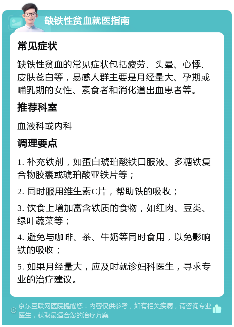 缺铁性贫血就医指南 常见症状 缺铁性贫血的常见症状包括疲劳、头晕、心悸、皮肤苍白等，易感人群主要是月经量大、孕期或哺乳期的女性、素食者和消化道出血患者等。 推荐科室 血液科或内科 调理要点 1. 补充铁剂，如蛋白琥珀酸铁口服液、多糖铁复合物胶囊或琥珀酸亚铁片等； 2. 同时服用维生素C片，帮助铁的吸收； 3. 饮食上增加富含铁质的食物，如红肉、豆类、绿叶蔬菜等； 4. 避免与咖啡、茶、牛奶等同时食用，以免影响铁的吸收； 5. 如果月经量大，应及时就诊妇科医生，寻求专业的治疗建议。