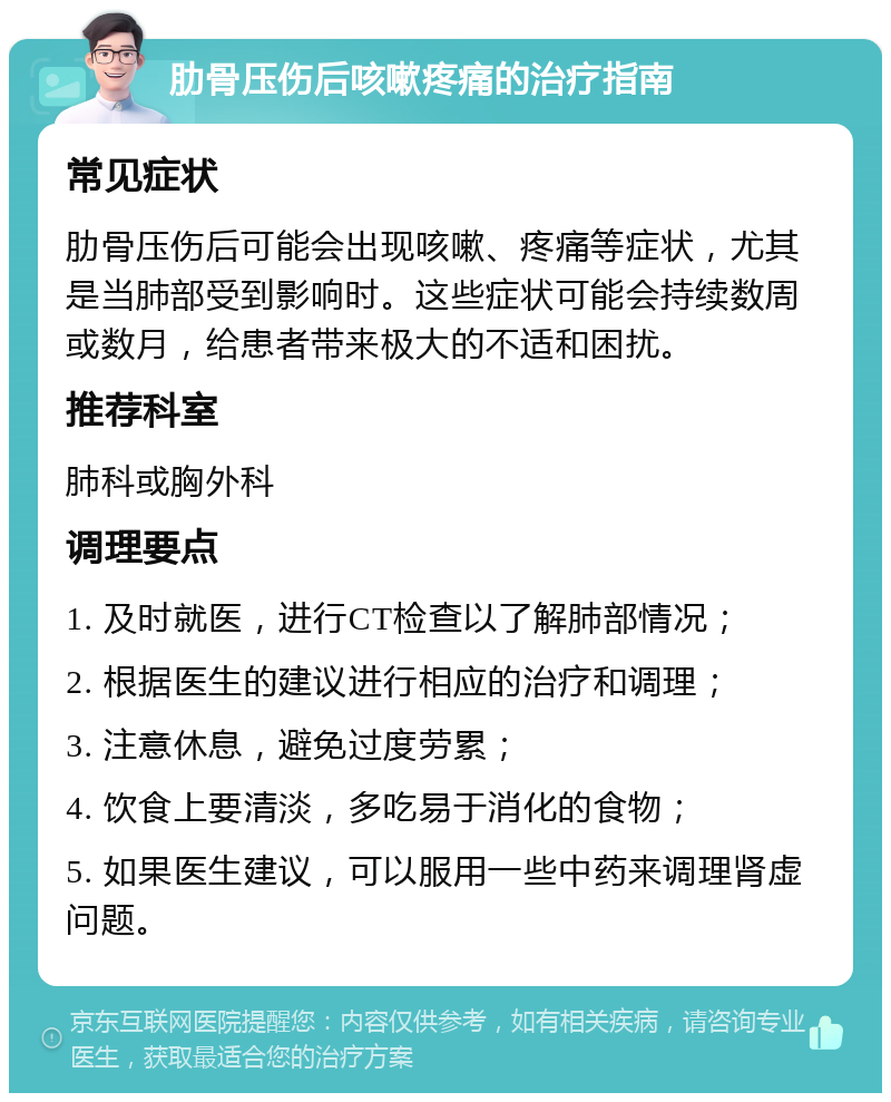 肋骨压伤后咳嗽疼痛的治疗指南 常见症状 肋骨压伤后可能会出现咳嗽、疼痛等症状，尤其是当肺部受到影响时。这些症状可能会持续数周或数月，给患者带来极大的不适和困扰。 推荐科室 肺科或胸外科 调理要点 1. 及时就医，进行CT检查以了解肺部情况； 2. 根据医生的建议进行相应的治疗和调理； 3. 注意休息，避免过度劳累； 4. 饮食上要清淡，多吃易于消化的食物； 5. 如果医生建议，可以服用一些中药来调理肾虚问题。