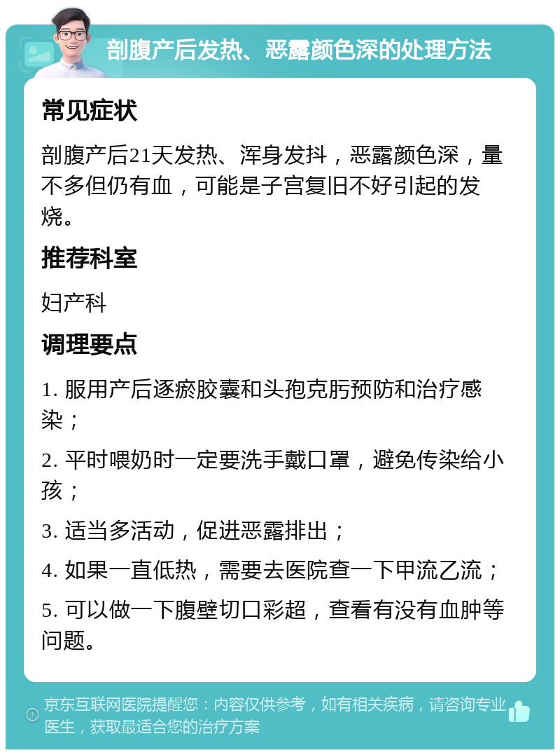 剖腹产后发热、恶露颜色深的处理方法 常见症状 剖腹产后21天发热、浑身发抖，恶露颜色深，量不多但仍有血，可能是子宫复旧不好引起的发烧。 推荐科室 妇产科 调理要点 1. 服用产后逐瘀胶囊和头孢克肟预防和治疗感染； 2. 平时喂奶时一定要洗手戴口罩，避免传染给小孩； 3. 适当多活动，促进恶露排出； 4. 如果一直低热，需要去医院查一下甲流乙流； 5. 可以做一下腹壁切口彩超，查看有没有血肿等问题。