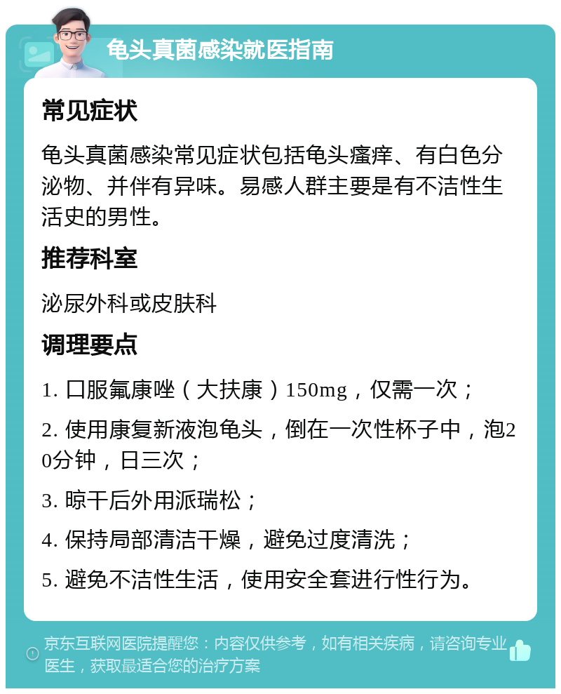 龟头真菌感染就医指南 常见症状 龟头真菌感染常见症状包括龟头瘙痒、有白色分泌物、并伴有异味。易感人群主要是有不洁性生活史的男性。 推荐科室 泌尿外科或皮肤科 调理要点 1. 口服氟康唑（大扶康）150mg，仅需一次； 2. 使用康复新液泡龟头，倒在一次性杯子中，泡20分钟，日三次； 3. 晾干后外用派瑞松； 4. 保持局部清洁干燥，避免过度清洗； 5. 避免不洁性生活，使用安全套进行性行为。