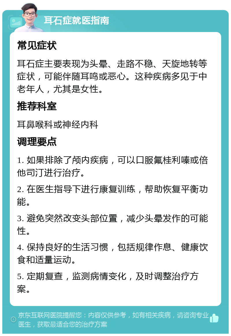 耳石症就医指南 常见症状 耳石症主要表现为头晕、走路不稳、天旋地转等症状，可能伴随耳鸣或恶心。这种疾病多见于中老年人，尤其是女性。 推荐科室 耳鼻喉科或神经内科 调理要点 1. 如果排除了颅内疾病，可以口服氟桂利嗪或倍他司汀进行治疗。 2. 在医生指导下进行康复训练，帮助恢复平衡功能。 3. 避免突然改变头部位置，减少头晕发作的可能性。 4. 保持良好的生活习惯，包括规律作息、健康饮食和适量运动。 5. 定期复查，监测病情变化，及时调整治疗方案。