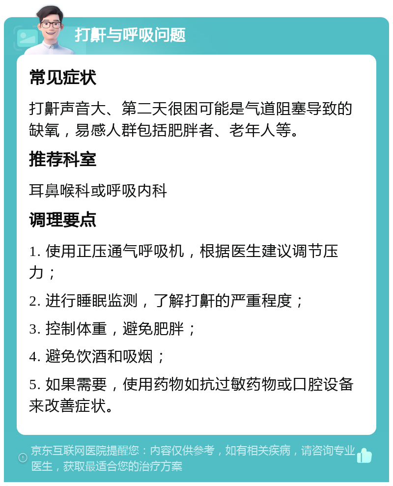 打鼾与呼吸问题 常见症状 打鼾声音大、第二天很困可能是气道阻塞导致的缺氧，易感人群包括肥胖者、老年人等。 推荐科室 耳鼻喉科或呼吸内科 调理要点 1. 使用正压通气呼吸机，根据医生建议调节压力； 2. 进行睡眠监测，了解打鼾的严重程度； 3. 控制体重，避免肥胖； 4. 避免饮酒和吸烟； 5. 如果需要，使用药物如抗过敏药物或口腔设备来改善症状。