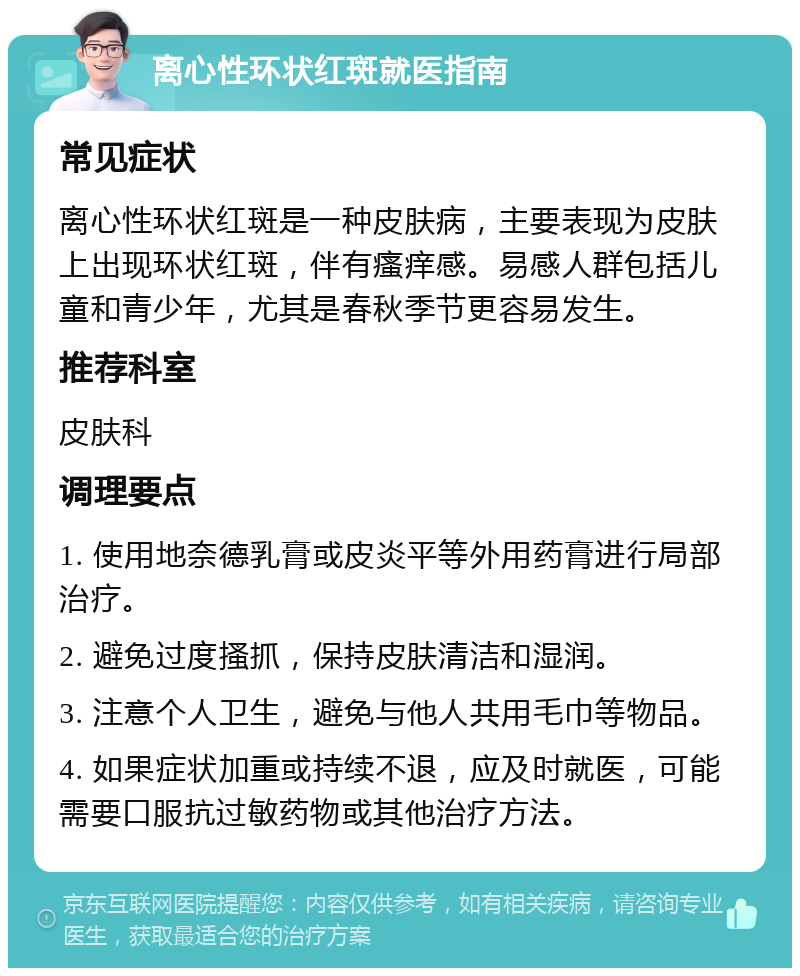 离心性环状红斑就医指南 常见症状 离心性环状红斑是一种皮肤病，主要表现为皮肤上出现环状红斑，伴有瘙痒感。易感人群包括儿童和青少年，尤其是春秋季节更容易发生。 推荐科室 皮肤科 调理要点 1. 使用地奈德乳膏或皮炎平等外用药膏进行局部治疗。 2. 避免过度搔抓，保持皮肤清洁和湿润。 3. 注意个人卫生，避免与他人共用毛巾等物品。 4. 如果症状加重或持续不退，应及时就医，可能需要口服抗过敏药物或其他治疗方法。