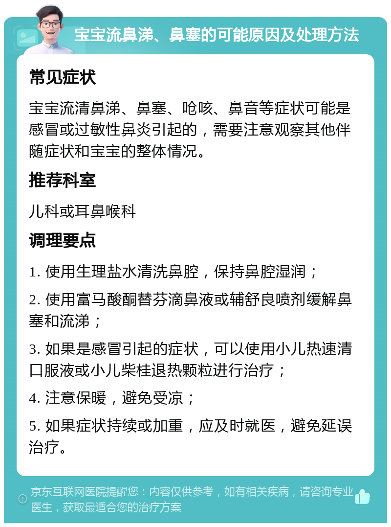 宝宝流鼻涕、鼻塞的可能原因及处理方法 常见症状 宝宝流清鼻涕、鼻塞、呛咳、鼻音等症状可能是感冒或过敏性鼻炎引起的，需要注意观察其他伴随症状和宝宝的整体情况。 推荐科室 儿科或耳鼻喉科 调理要点 1. 使用生理盐水清洗鼻腔，保持鼻腔湿润； 2. 使用富马酸酮替芬滴鼻液或辅舒良喷剂缓解鼻塞和流涕； 3. 如果是感冒引起的症状，可以使用小儿热速清口服液或小儿柴桂退热颗粒进行治疗； 4. 注意保暖，避免受凉； 5. 如果症状持续或加重，应及时就医，避免延误治疗。