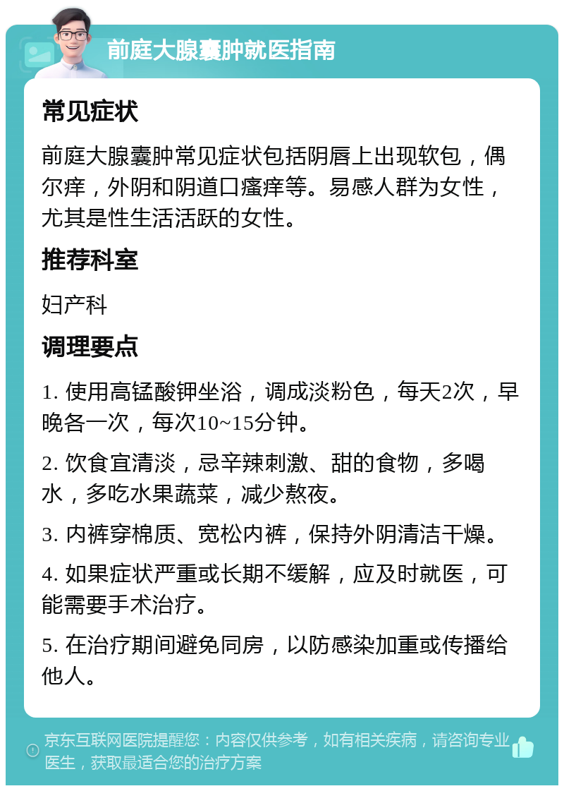 前庭大腺囊肿就医指南 常见症状 前庭大腺囊肿常见症状包括阴唇上出现软包，偶尔痒，外阴和阴道口瘙痒等。易感人群为女性，尤其是性生活活跃的女性。 推荐科室 妇产科 调理要点 1. 使用高锰酸钾坐浴，调成淡粉色，每天2次，早晚各一次，每次10~15分钟。 2. 饮食宜清淡，忌辛辣刺激、甜的食物，多喝水，多吃水果蔬菜，减少熬夜。 3. 内裤穿棉质、宽松内裤，保持外阴清洁干燥。 4. 如果症状严重或长期不缓解，应及时就医，可能需要手术治疗。 5. 在治疗期间避免同房，以防感染加重或传播给他人。