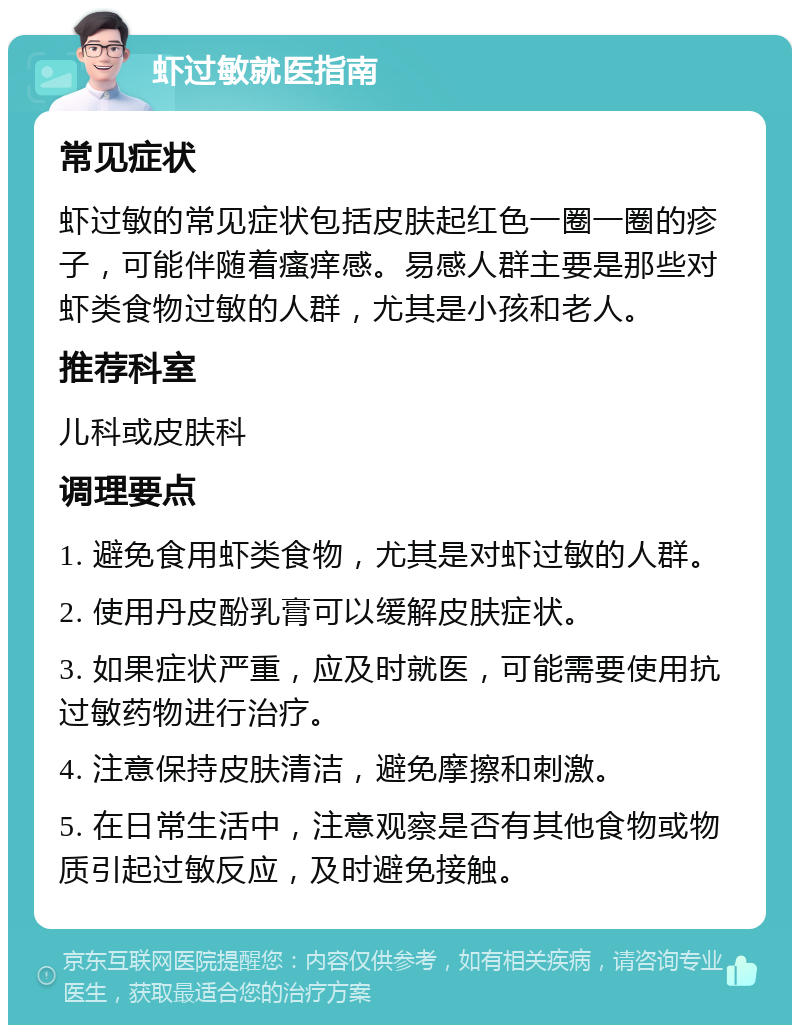 虾过敏就医指南 常见症状 虾过敏的常见症状包括皮肤起红色一圈一圈的疹子，可能伴随着瘙痒感。易感人群主要是那些对虾类食物过敏的人群，尤其是小孩和老人。 推荐科室 儿科或皮肤科 调理要点 1. 避免食用虾类食物，尤其是对虾过敏的人群。 2. 使用丹皮酚乳膏可以缓解皮肤症状。 3. 如果症状严重，应及时就医，可能需要使用抗过敏药物进行治疗。 4. 注意保持皮肤清洁，避免摩擦和刺激。 5. 在日常生活中，注意观察是否有其他食物或物质引起过敏反应，及时避免接触。