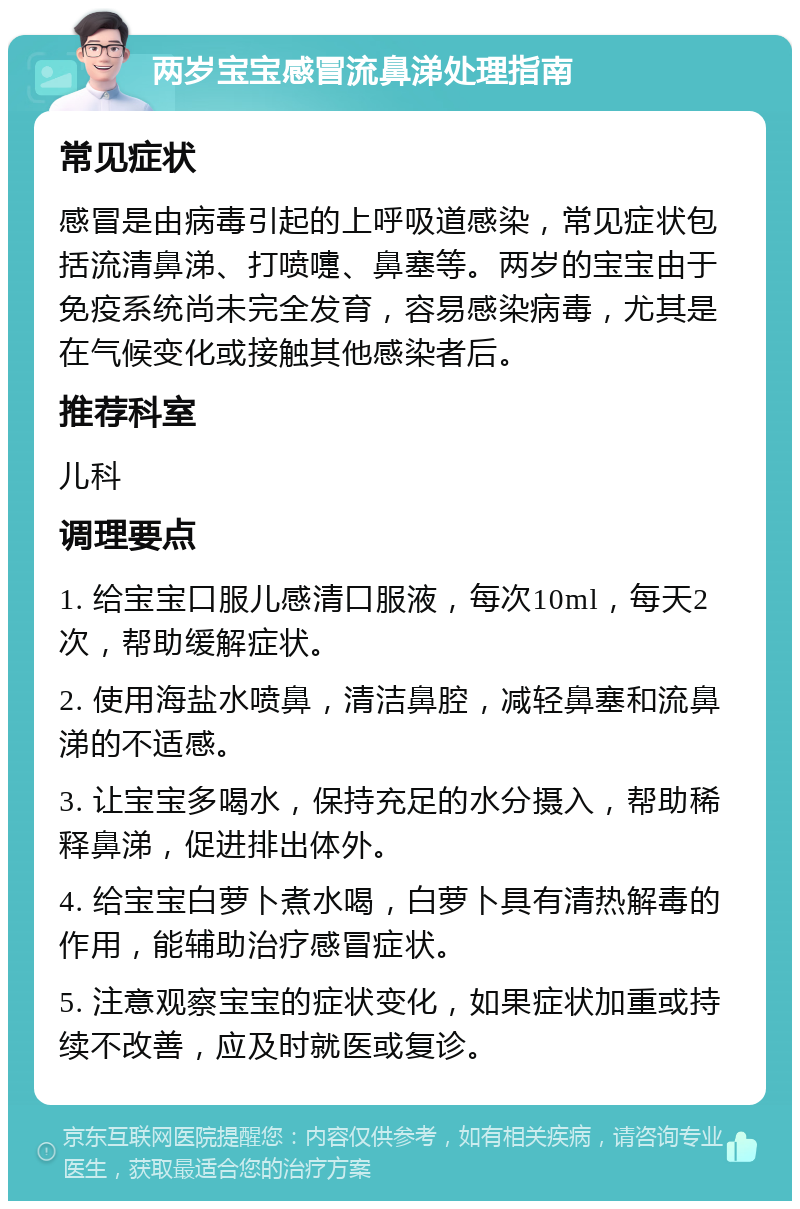 两岁宝宝感冒流鼻涕处理指南 常见症状 感冒是由病毒引起的上呼吸道感染，常见症状包括流清鼻涕、打喷嚏、鼻塞等。两岁的宝宝由于免疫系统尚未完全发育，容易感染病毒，尤其是在气候变化或接触其他感染者后。 推荐科室 儿科 调理要点 1. 给宝宝口服儿感清口服液，每次10ml，每天2次，帮助缓解症状。 2. 使用海盐水喷鼻，清洁鼻腔，减轻鼻塞和流鼻涕的不适感。 3. 让宝宝多喝水，保持充足的水分摄入，帮助稀释鼻涕，促进排出体外。 4. 给宝宝白萝卜煮水喝，白萝卜具有清热解毒的作用，能辅助治疗感冒症状。 5. 注意观察宝宝的症状变化，如果症状加重或持续不改善，应及时就医或复诊。