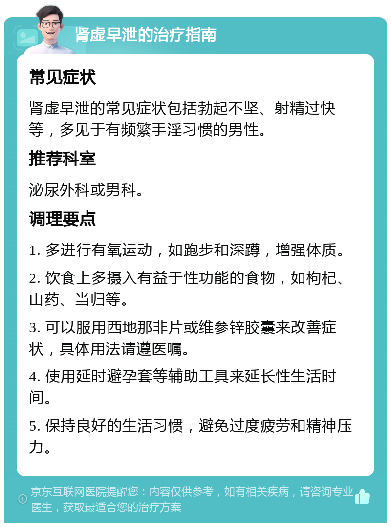 肾虚早泄的治疗指南 常见症状 肾虚早泄的常见症状包括勃起不坚、射精过快等，多见于有频繁手淫习惯的男性。 推荐科室 泌尿外科或男科。 调理要点 1. 多进行有氧运动，如跑步和深蹲，增强体质。 2. 饮食上多摄入有益于性功能的食物，如枸杞、山药、当归等。 3. 可以服用西地那非片或维参锌胶囊来改善症状，具体用法请遵医嘱。 4. 使用延时避孕套等辅助工具来延长性生活时间。 5. 保持良好的生活习惯，避免过度疲劳和精神压力。