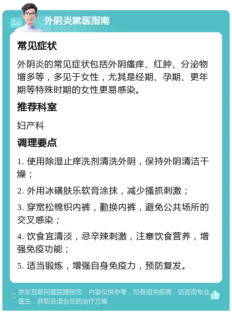 外阴炎就医指南 常见症状 外阴炎的常见症状包括外阴瘙痒、红肿、分泌物增多等，多见于女性，尤其是经期、孕期、更年期等特殊时期的女性更易感染。 推荐科室 妇产科 调理要点 1. 使用除湿止痒洗剂清洗外阴，保持外阴清洁干燥； 2. 外用冰磺肤乐软膏涂抹，减少搔抓刺激； 3. 穿宽松棉织内裤，勤换内裤，避免公共场所的交叉感染； 4. 饮食宜清淡，忌辛辣刺激，注意饮食营养，增强免疫功能； 5. 适当锻炼，增强自身免疫力，预防复发。