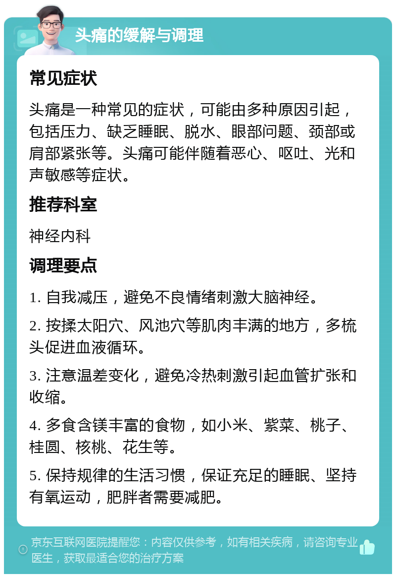 头痛的缓解与调理 常见症状 头痛是一种常见的症状，可能由多种原因引起，包括压力、缺乏睡眠、脱水、眼部问题、颈部或肩部紧张等。头痛可能伴随着恶心、呕吐、光和声敏感等症状。 推荐科室 神经内科 调理要点 1. 自我减压，避免不良情绪刺激大脑神经。 2. 按揉太阳穴、风池穴等肌肉丰满的地方，多梳头促进血液循环。 3. 注意温差变化，避免冷热刺激引起血管扩张和收缩。 4. 多食含镁丰富的食物，如小米、紫菜、桃子、桂圆、核桃、花生等。 5. 保持规律的生活习惯，保证充足的睡眠、坚持有氧运动，肥胖者需要减肥。