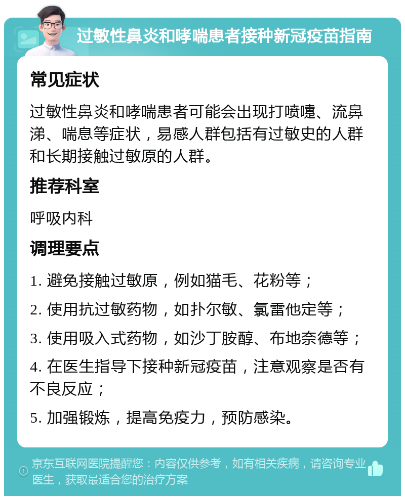 过敏性鼻炎和哮喘患者接种新冠疫苗指南 常见症状 过敏性鼻炎和哮喘患者可能会出现打喷嚏、流鼻涕、喘息等症状，易感人群包括有过敏史的人群和长期接触过敏原的人群。 推荐科室 呼吸内科 调理要点 1. 避免接触过敏原，例如猫毛、花粉等； 2. 使用抗过敏药物，如扑尔敏、氯雷他定等； 3. 使用吸入式药物，如沙丁胺醇、布地奈德等； 4. 在医生指导下接种新冠疫苗，注意观察是否有不良反应； 5. 加强锻炼，提高免疫力，预防感染。