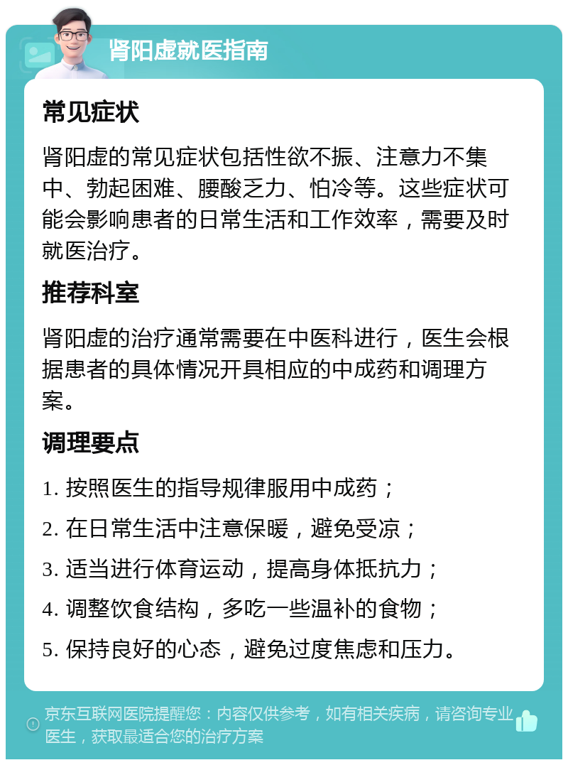 肾阳虚就医指南 常见症状 肾阳虚的常见症状包括性欲不振、注意力不集中、勃起困难、腰酸乏力、怕冷等。这些症状可能会影响患者的日常生活和工作效率，需要及时就医治疗。 推荐科室 肾阳虚的治疗通常需要在中医科进行，医生会根据患者的具体情况开具相应的中成药和调理方案。 调理要点 1. 按照医生的指导规律服用中成药； 2. 在日常生活中注意保暖，避免受凉； 3. 适当进行体育运动，提高身体抵抗力； 4. 调整饮食结构，多吃一些温补的食物； 5. 保持良好的心态，避免过度焦虑和压力。