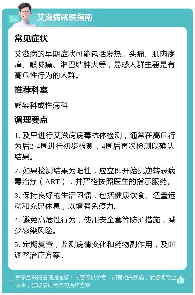 艾滋病就医指南 常见症状 艾滋病的早期症状可能包括发热、头痛、肌肉疼痛、喉咙痛、淋巴结肿大等，易感人群主要是有高危性行为的人群。 推荐科室 感染科或性病科 调理要点 1. 及早进行艾滋病病毒抗体检测，通常在高危行为后2-4周进行初步检测，4周后再次检测以确认结果。 2. 如果检测结果为阳性，应立即开始抗逆转录病毒治疗（ART），并严格按照医生的指示服药。 3. 保持良好的生活习惯，包括健康饮食、适量运动和充足休息，以增强免疫力。 4. 避免高危性行为，使用安全套等防护措施，减少感染风险。 5. 定期复查，监测病情变化和药物副作用，及时调整治疗方案。