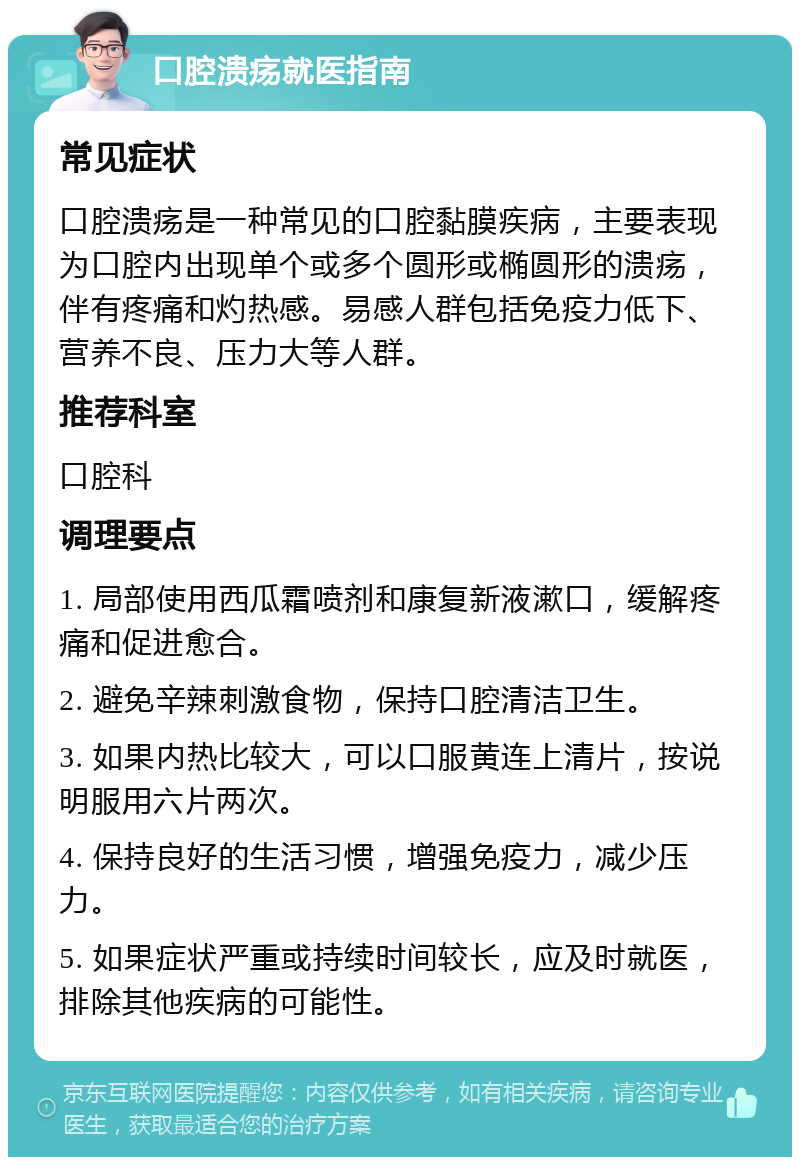 口腔溃疡就医指南 常见症状 口腔溃疡是一种常见的口腔黏膜疾病，主要表现为口腔内出现单个或多个圆形或椭圆形的溃疡，伴有疼痛和灼热感。易感人群包括免疫力低下、营养不良、压力大等人群。 推荐科室 口腔科 调理要点 1. 局部使用西瓜霜喷剂和康复新液漱口，缓解疼痛和促进愈合。 2. 避免辛辣刺激食物，保持口腔清洁卫生。 3. 如果内热比较大，可以口服黄连上清片，按说明服用六片两次。 4. 保持良好的生活习惯，增强免疫力，减少压力。 5. 如果症状严重或持续时间较长，应及时就医，排除其他疾病的可能性。