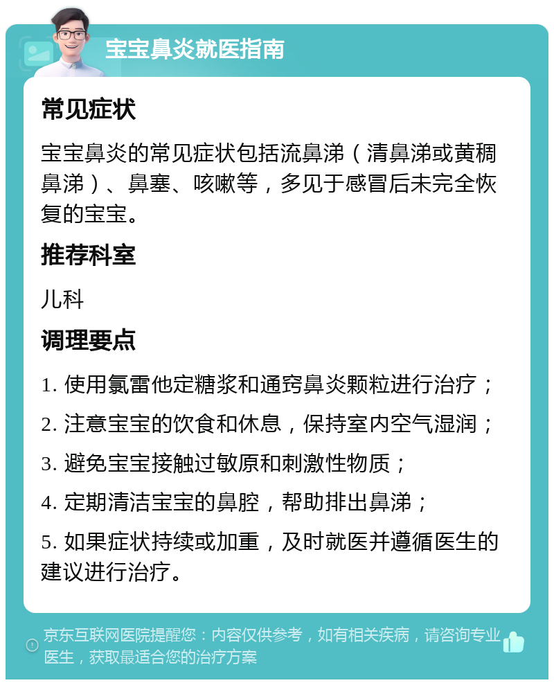 宝宝鼻炎就医指南 常见症状 宝宝鼻炎的常见症状包括流鼻涕（清鼻涕或黄稠鼻涕）、鼻塞、咳嗽等，多见于感冒后未完全恢复的宝宝。 推荐科室 儿科 调理要点 1. 使用氯雷他定糖浆和通窍鼻炎颗粒进行治疗； 2. 注意宝宝的饮食和休息，保持室内空气湿润； 3. 避免宝宝接触过敏原和刺激性物质； 4. 定期清洁宝宝的鼻腔，帮助排出鼻涕； 5. 如果症状持续或加重，及时就医并遵循医生的建议进行治疗。