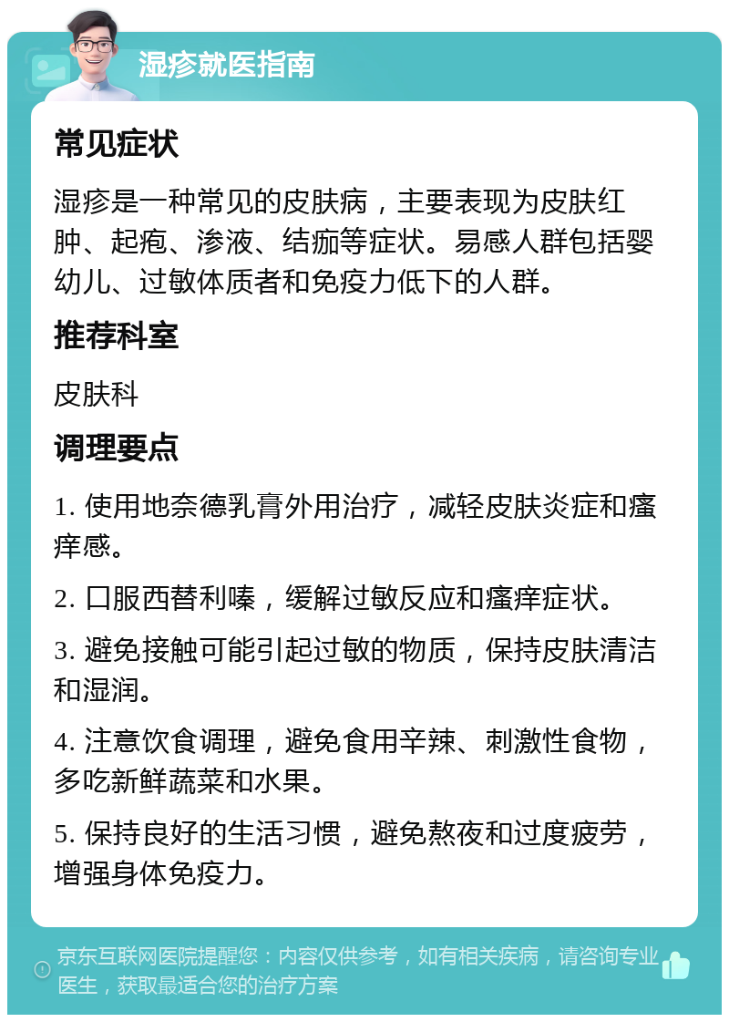 湿疹就医指南 常见症状 湿疹是一种常见的皮肤病，主要表现为皮肤红肿、起疱、渗液、结痂等症状。易感人群包括婴幼儿、过敏体质者和免疫力低下的人群。 推荐科室 皮肤科 调理要点 1. 使用地奈德乳膏外用治疗，减轻皮肤炎症和瘙痒感。 2. 口服西替利嗪，缓解过敏反应和瘙痒症状。 3. 避免接触可能引起过敏的物质，保持皮肤清洁和湿润。 4. 注意饮食调理，避免食用辛辣、刺激性食物，多吃新鲜蔬菜和水果。 5. 保持良好的生活习惯，避免熬夜和过度疲劳，增强身体免疫力。