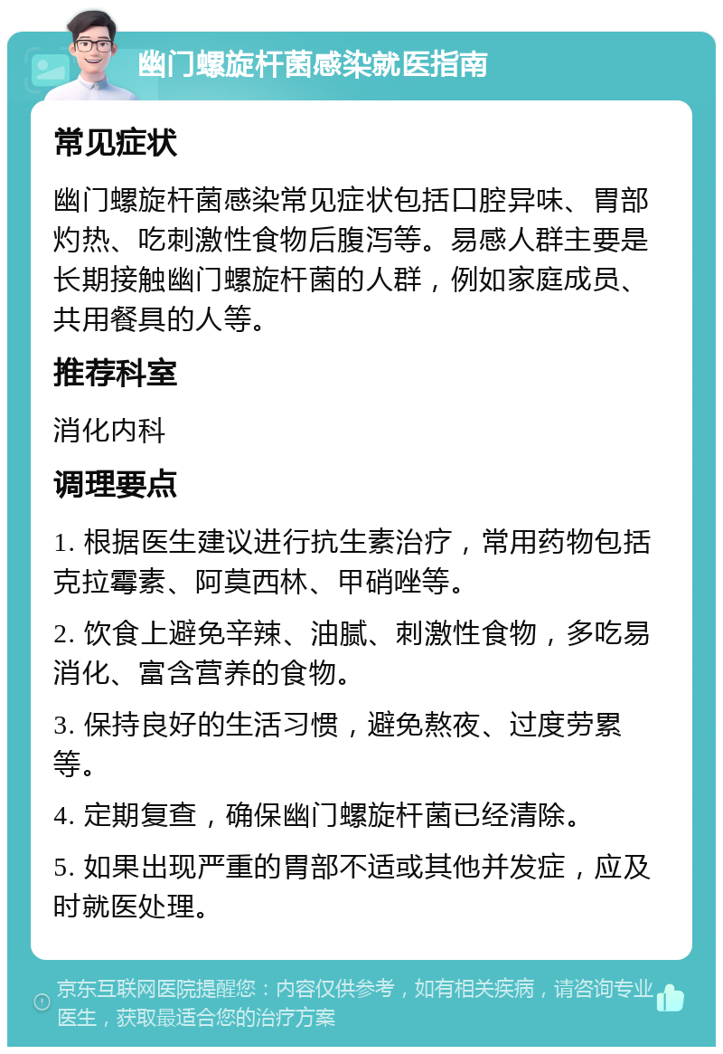 幽门螺旋杆菌感染就医指南 常见症状 幽门螺旋杆菌感染常见症状包括口腔异味、胃部灼热、吃刺激性食物后腹泻等。易感人群主要是长期接触幽门螺旋杆菌的人群，例如家庭成员、共用餐具的人等。 推荐科室 消化内科 调理要点 1. 根据医生建议进行抗生素治疗，常用药物包括克拉霉素、阿莫西林、甲硝唑等。 2. 饮食上避免辛辣、油腻、刺激性食物，多吃易消化、富含营养的食物。 3. 保持良好的生活习惯，避免熬夜、过度劳累等。 4. 定期复查，确保幽门螺旋杆菌已经清除。 5. 如果出现严重的胃部不适或其他并发症，应及时就医处理。