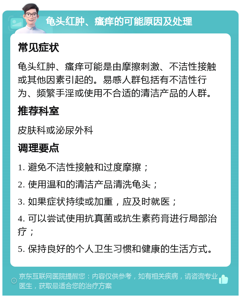 龟头红肿、瘙痒的可能原因及处理 常见症状 龟头红肿、瘙痒可能是由摩擦刺激、不洁性接触或其他因素引起的。易感人群包括有不洁性行为、频繁手淫或使用不合适的清洁产品的人群。 推荐科室 皮肤科或泌尿外科 调理要点 1. 避免不洁性接触和过度摩擦； 2. 使用温和的清洁产品清洗龟头； 3. 如果症状持续或加重，应及时就医； 4. 可以尝试使用抗真菌或抗生素药膏进行局部治疗； 5. 保持良好的个人卫生习惯和健康的生活方式。