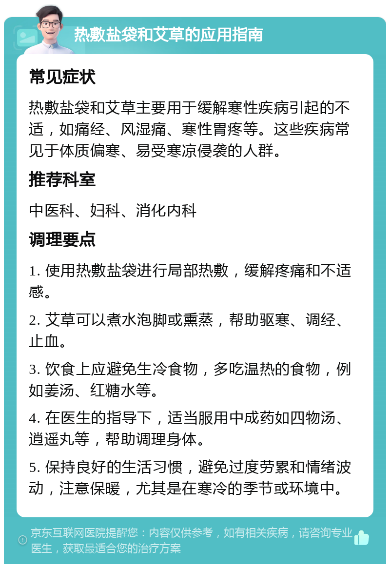 热敷盐袋和艾草的应用指南 常见症状 热敷盐袋和艾草主要用于缓解寒性疾病引起的不适，如痛经、风湿痛、寒性胃疼等。这些疾病常见于体质偏寒、易受寒凉侵袭的人群。 推荐科室 中医科、妇科、消化内科 调理要点 1. 使用热敷盐袋进行局部热敷，缓解疼痛和不适感。 2. 艾草可以煮水泡脚或熏蒸，帮助驱寒、调经、止血。 3. 饮食上应避免生冷食物，多吃温热的食物，例如姜汤、红糖水等。 4. 在医生的指导下，适当服用中成药如四物汤、逍遥丸等，帮助调理身体。 5. 保持良好的生活习惯，避免过度劳累和情绪波动，注意保暖，尤其是在寒冷的季节或环境中。