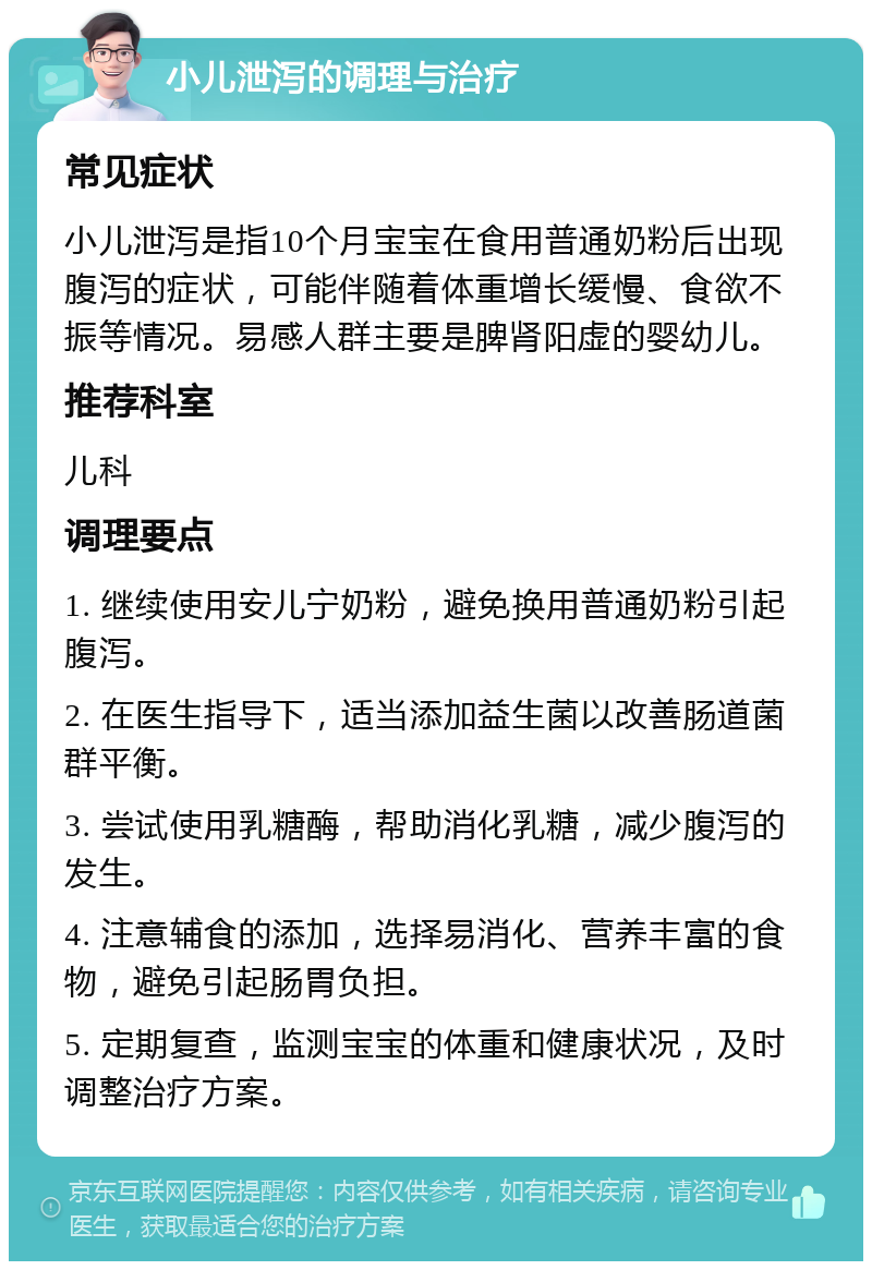 小儿泄泻的调理与治疗 常见症状 小儿泄泻是指10个月宝宝在食用普通奶粉后出现腹泻的症状，可能伴随着体重增长缓慢、食欲不振等情况。易感人群主要是脾肾阳虚的婴幼儿。 推荐科室 儿科 调理要点 1. 继续使用安儿宁奶粉，避免换用普通奶粉引起腹泻。 2. 在医生指导下，适当添加益生菌以改善肠道菌群平衡。 3. 尝试使用乳糖酶，帮助消化乳糖，减少腹泻的发生。 4. 注意辅食的添加，选择易消化、营养丰富的食物，避免引起肠胃负担。 5. 定期复查，监测宝宝的体重和健康状况，及时调整治疗方案。